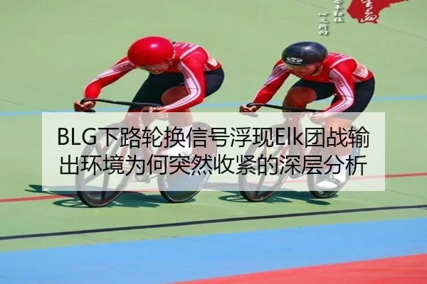 BLG下路轮换信号浮现Elk团战输出环境为何突然收紧的深层分析